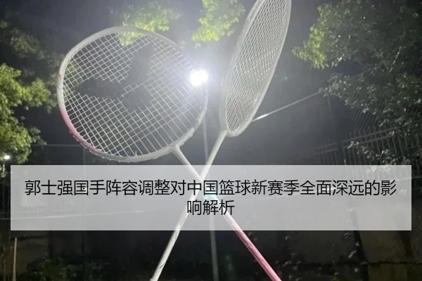 郭士强国手阵容调整对中国篮球新赛季全面深远的影响解析